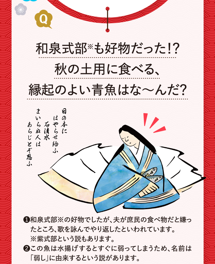 和泉式部※も好物だった！？秋の土用に食べる、縁起のよい青魚はな～んだ？ ❶和泉式部※の好物でしたが、夫が庶民の食べ物だと嫌ったところ、歌を詠んでやり返したといわれています。※紫式部という説もあります。 ❷この魚は水揚げするとすぐに弱ってしまうため、名前は「弱し」に由来するという説があります。