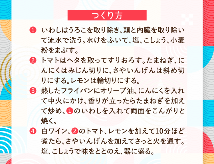 つくり方 ❶いわしはうろこを取り除き、頭と内臓を取り除いて流水で洗う。水けをふいて、塩、こしょう、小麦粉をまぶす。 ❷トマトはヘタを取ってすりおろす。たまねぎ、にんにくはみじん切りに、さやいんげんは斜め切りにする。レモンは輪切りにする。 ❸熱したフライパンにオリーブ油、にんにくを入れて中火にかけ、香りが立ったらたまねぎを加えて炒め、❶のいわしを入れて両面をこんがりと焼く。 ❹白ワイン、❷のトマト、レモンを加えて10分ほど煮たら、さやいんげんを加えてさっと火を通す。塩、こしょうで味をととのえ、器に盛る。
