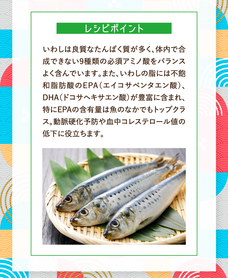 レシピポイント いわしは良質なたんぱく質が多く、体内で合成できない9種類の必須アミノ酸をバランスよく含んでいます。また、いわしの脂には不飽和脂肪酸のEPA（エイコサペンタエン酸）、DHA（ドコサヘキサエン酸）が豊富に含まれ、特にEPAの含有量は魚のなかでもトップクラス。動脈硬化予防や血中コレステロール値の低下に役立ちます。