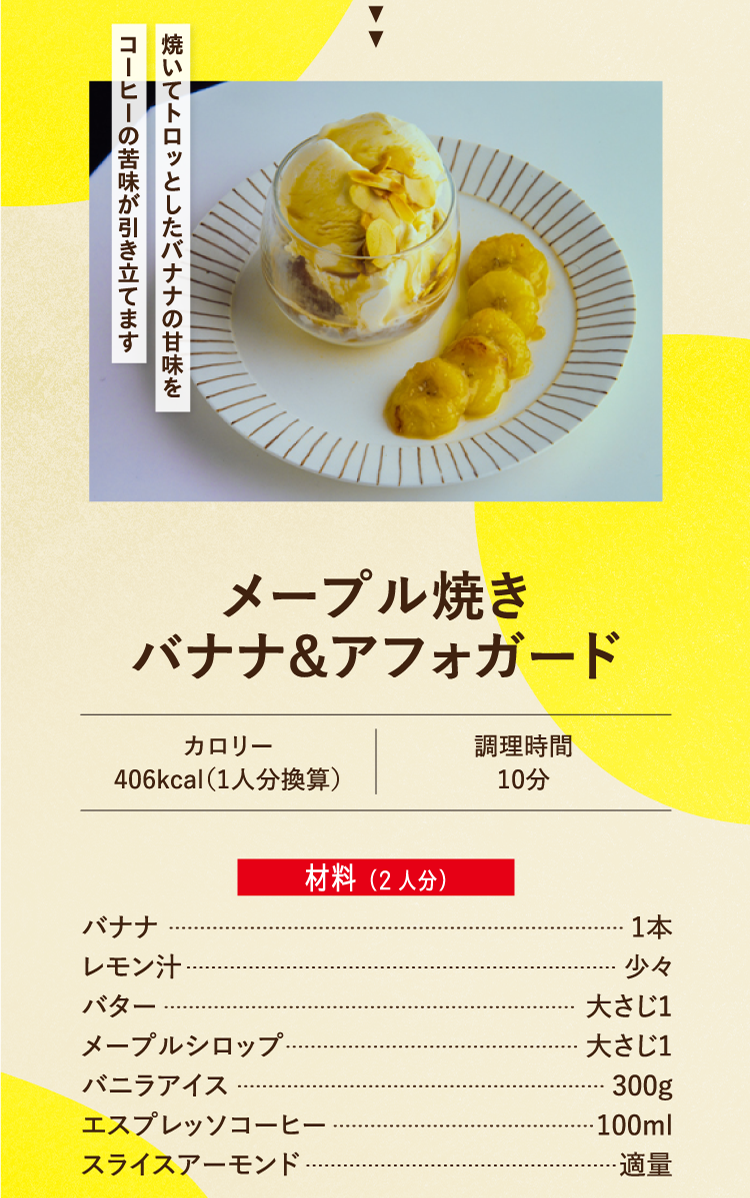焼いてトロッとしたバナナの甘味をコーヒーの苦味が引き立てます メープル焼き バナナ＆アフォガード カロリー406kcal（1人分換算） 調理時間10分 材料（2人分） バナナ 1本 レモン汁 少々 バター 大さじ1 メープルシロップ 大さじ1 バニラアイス 300g エスプレッソコーヒー 100ml スライスアーモンド 適量