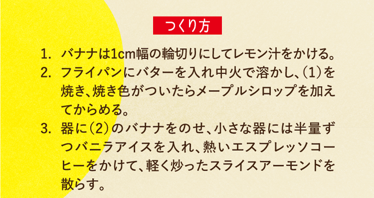 つくり方 1.バナナは1cm幅の輪切りにしてレモン汁をかける。 2.フライパンにバターを入れ中火で溶かし、（1）を焼き、焼き色がついたらメープルシロップを加えてからめる。 3.器に（2）のバナナをのせ、小さな器には半量ずつバニラアイスを入れ、熱いエスプレッソコーヒーをかけて、軽く炒ったスライスアーモンドを散らす。