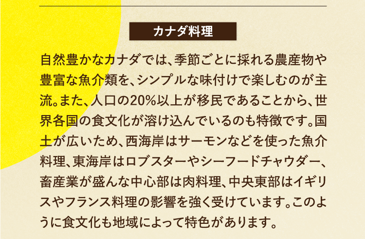 カナダ料理 自然豊かなカナダでは、季節ごとに採れる農産物や豊富な魚介類を、シンプルな味付けで楽しむのが主流。また、人口の20％以上が移民であることから、世界各国の食文化が溶け込んでいるのも特徴です。国土が広いため、西海岸はサーモンなどを使った魚介料理、東海岸はロブスターやシーフードチャウダー、畜産業が盛んな中心部は肉料理、中央東部はイギリスやフランス料理の影響を強く受けています。このように食文化も地域によって特色があります。