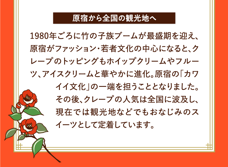 原宿から全国の観光地へ 1980年ごろに竹の子族ブームが最盛期を迎え、原宿がファッション・若者文化の中心になると、クレープのトッピングもホイップクリームやフルーツ、アイスクリームと華やかに進化。原宿の「カワイイ文化」の一端を担うこととなりました。その後、クレープの人気は全国に波及し、現在では観光地などでもおなじみのスイーツとして定着しています。