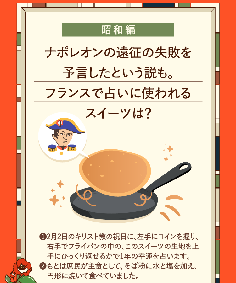 昭和編 ナポレオンの遠征の失敗を予言したという説も。フランスで占いに使われるスイーツは？ ❶2月2日のキリスト教の祝日に、左手にコインを握り、右手でフライパンの中の、このスイーツの生地を上手にひっくり返せるかで1年の幸運を占います。 ❷もとは庶民が主食として、そば粉に水と塩を加え、円形に焼いて食べていました。
