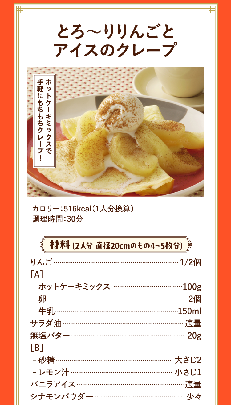 ホットケーキミックスで手軽にもちもちクレープ！ とろ〜りりんごとアイスのクレープ カロリー：516kcal（1人分換算） 調理時間：30分 材料 （2人分 直径20cmのもの4〜5枚分） りんご 1/2個 ［A］ホットケーキミックス 100g 卵 2個 牛乳 150ml サラダ油 適量 無塩バター 20g ［B］砂糖 大さじ2 レモン汁 小さじ1 バニラアイス 適量 シナモンパウダー 少々