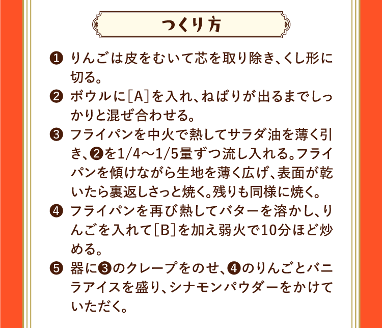 つくり方 ❶りんごは皮をむいて芯を取り除き、くし形に切る。 ❷ボウルに［A］を入れ、ねばりが出るまでしっかりと混ぜ合わせる。 ❸フライパンを中火で熱してサラダ油を薄く引き、❷を1/4〜1/5量ずつ流し入れる。フライパンを傾けながら生地を薄く広げ、表面が乾いたら裏返しさっと焼く。残りも同様に焼く。 ❹フライパンを再び熱してバターを溶かし、りんごを入れて［B］を加え弱火で10分ほど炒める。 ❺器に❸のクレープをのせ、❹のりんごとバニラアイスを盛り、シナモンパウダーをかけていただく。