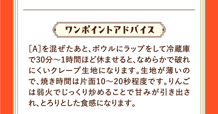 ワンポイントアドバイス ［A］を混ぜたあと、ボウルにラップをして冷蔵庫で30分〜1時間ほど休ませると、なめらかで破れにくいクレープ生地になります。生地が薄いので、焼き時間は片面10～20秒程度です。りんごは弱火でじっくり炒めることで甘みが引き出され、とろりとした食感になります。