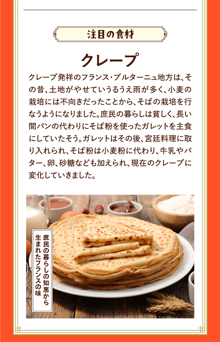 注目の食材 クレープ クレープ発祥のフランス・ブルターニュ地方は、その昔、土地がやせていうるうえ雨が多く、小麦の栽培には不向きだったことから、そばの栽培を行なうようになりました。庶民の暮らしは貧しく、長い間パンの代わりにそば粉を使ったガレットを主食にしていたそう。ガレットはその後、宮廷料理に取り入れられ、そば粉は小麦粉に代わり、牛乳やバター、卵、砂糖なども加えられ、現在のクレープに変化していきました。 庶民の暮らしの知恵から生まれたフランスの味