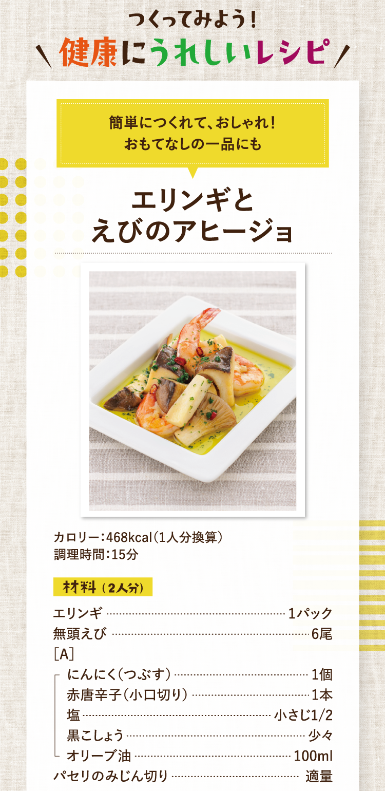 作ってみよう！健康にうれしいレシピ 簡単につくれて、おしゃれ！おもてなしの一品にも エリンギとえびのアヒージョ カロリー：468kcal（1人分換算） 調理時間：15分 材料（2人分） エリンギ 1パック 無頭えび 6尾 ［A］にんにく（つぶす） 1個 赤唐辛子（小口切り） 1本 塩 小さじ1/2 黒こしょう 少々 オリーブ油 100ml パセリのみじん切り 適量