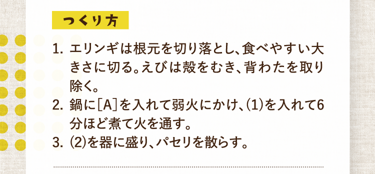 つくり方 1.エリンギは根元を切り落とし、食べやすい大きさに切る。えびは殻をむき、背わたを取り除く。 2.鍋に［A］を入れて弱火にかけ、(1)を入れて6分ほど煮て火を通す。 3.(2)を器に盛り、パセリを散らす。