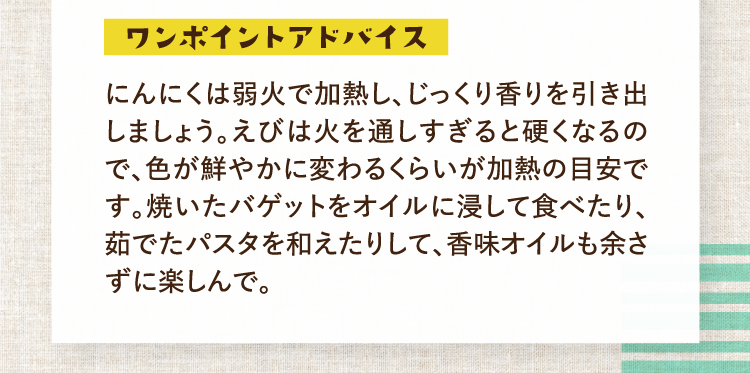 ワンポイントアドバイス にんにくは弱火で加熱し、じっくり香りを引き出しましょう。えびは火を通しすぎると硬くなるので、色が鮮やかに変わるくらいが加熱の目安です。焼いたバゲットをオイルに浸して食べたり、茹でたパスタを和えたりして、香味オイルも余さずに楽しんで。