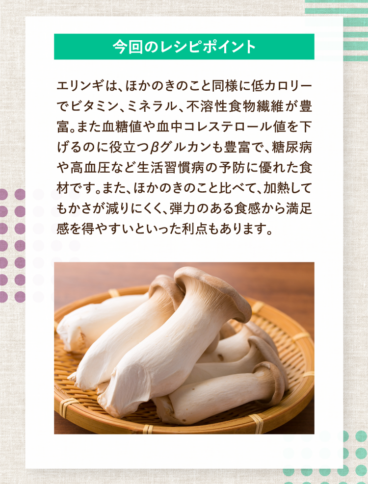 今回のレシピポイント エリンギは、ほかのきのこと同様に低カロリーでビタミン、ミネラル、不溶性食物繊維が豊富。また血糖値や血中コレステロール値を下げるのに役立つβグルカンも豊富で、糖尿病や高血圧など生活習慣病の予防に優れた食材です。また、ほかのきのこと比べて、加熱してもかさが減りにくく、弾力のある食感から満足感を得やすいといった利点もあります。