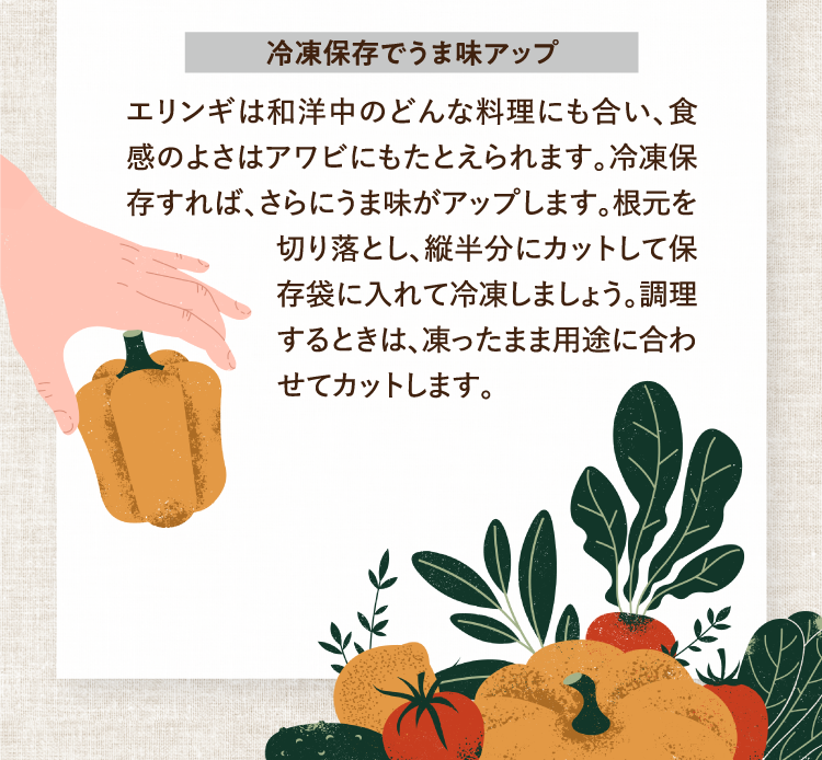 冷凍保存でうま味アップ エリンギは和洋中のどんな料理にも合い、食感のよさはアワビにもたとえられます。冷凍保存すれば、さらにうま味がアップします。根元を切り落とし、縦半分にカットして保存袋に入れて冷凍しましょう。調理するときは、凍ったまま用途に合わせてカットします。