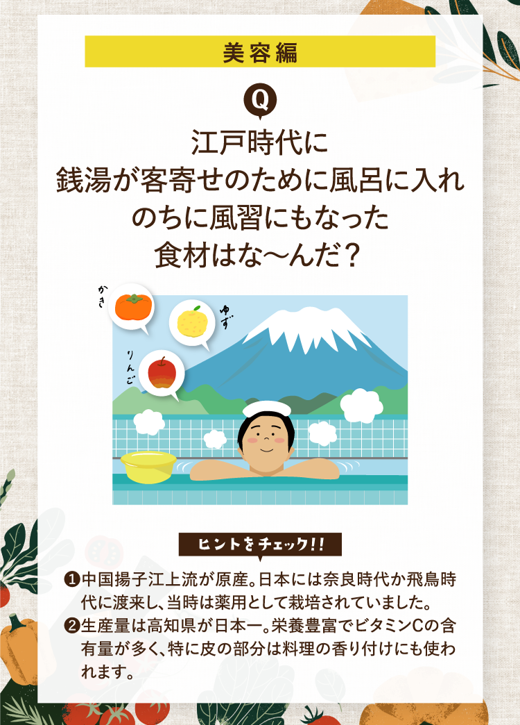美容編 江戸時代に銭湯が客寄せのために風呂に入れのちに風習にもなった食材はな～んだ？ かき ゆず りんご ヒントをチェック！！ ❶中国揚子江上流が原産。日本には奈良時代か飛鳥時代に渡来し、当時は薬用として栽培されていました。 ❷生産量は高知県が日本一。栄養豊富でビタミンCの含有量が多く、特に皮の部分は料理の香り付けにも使われます。