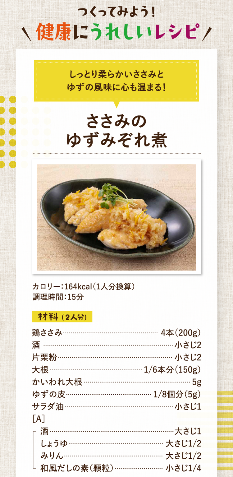 作ってみよう！健康にうれしいレシピ しっとり柔らかいささみとゆずの風味に心も温まる！ ささみのゆずみぞれ煮 カロリー：164kcal（1人分換算） 調理時間：15分 材料（2人分） 鶏ささみ 4本（200g） 酒 小さじ2 片栗粉 小さじ2 大根 1/6本分（150g） かいわれ大根 5g ゆずの皮 1/8個分（5g） サラダ油 小さじ1 ［A］酒 大さじ1 しょうゆ 大さじ1/2 みりん 大さじ1/2 和風だしの素（顆粒） 小さじ1/4