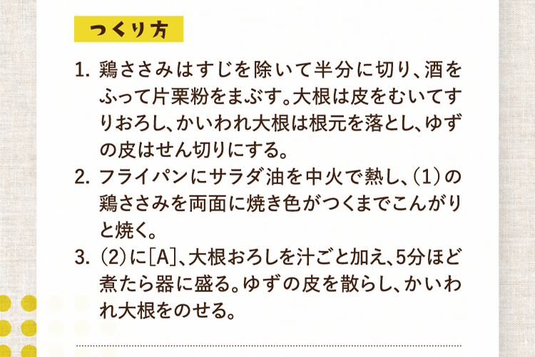 つくり方 1.鶏ささみはすじを除いて半分に切り、酒をふって片栗粉をまぶす。大根は皮をむいてすりおろし、かいわれ大根は根元を落とし、ゆずの皮はせん切りにする。 2.フライパンにサラダ油を中火で熱し、（1）の鶏ささみを両面に焼き色がつくまでこんがりと焼く。 3.（2）に［A］、大根おろしを汁ごと加え、5分ほど煮たら器に盛る。ゆずの皮を散らし、かいわれ大根をのせる。