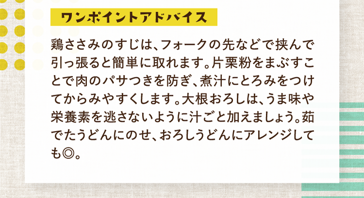 ワンポイントアドバイス 鶏ささみのすじは、フォークの先などで挟んで引っ張ると簡単に取れます。片栗粉をまぶすことで肉のパサつきを防ぎ、煮汁にとろみをつけてからみやすくします。大根おろしは、うま味や栄養素を逃さないように汁ごと加えましょう。茹でたうどんにのせ、おろしうどんにアレンジしても◎。