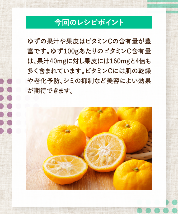 今回のレシピポイント ゆずの果汁や果皮はビタミンCの含有量が豊富です。ゆず100gあたりのビタミンC含有量は、果汁40mgに対し果皮には160mgと4倍も多く含まれています。ビタミンCには肌の乾燥や老化予防、シミの抑制など美容によい効果が期待できます。