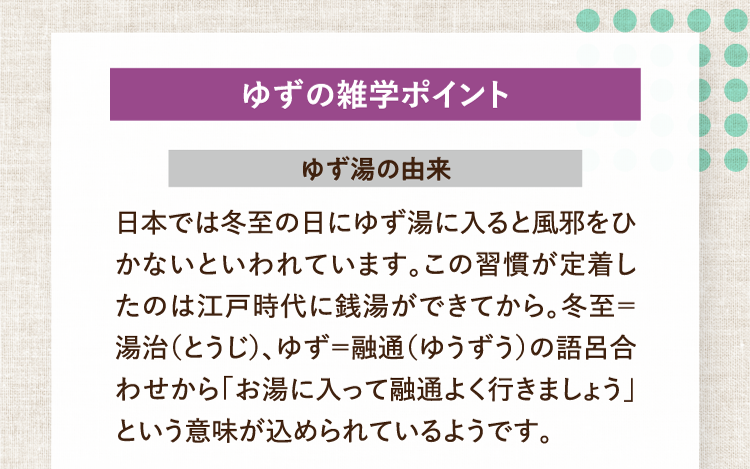 ゆずの雑学ポイント ゆず湯の由来 日本では冬至の日にゆず湯に入ると風邪をひかないといわれています。この習慣が定着したのは江戸時代に銭湯ができてから。冬至＝湯治（とうじ）、ゆず＝融通（ゆうずう）の語呂合わせから「お湯に入って融通よく行きましょう」という意味が込められているようです。