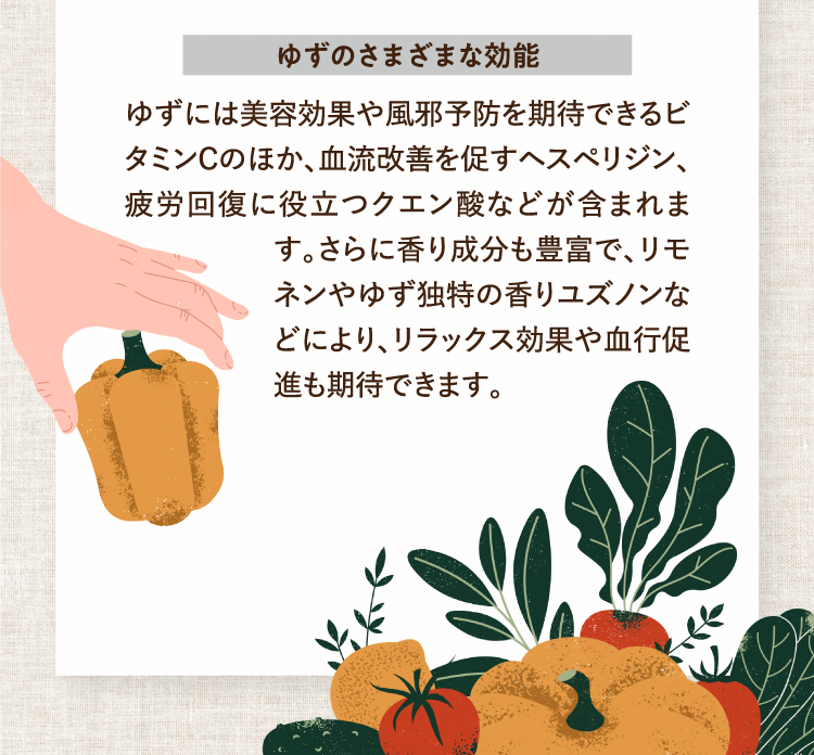 ゆずのさまざまな効能 ゆずには美容効果や風邪予防を期待できるビタミンＣのほか、血流改善を促すヘスペリジン、疲労回復に役立つクエン酸などが含まれます。さらに香り成分も豊富で、リモネンやゆず独特の香りユズノンなどにより、リラックス効果や血行促進も期待できます。