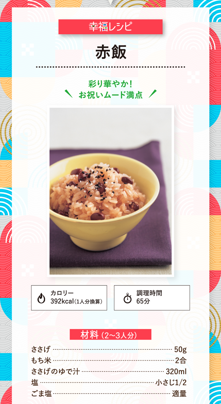 幸福レシピ 彩り華やか！お祝いムード満点 赤飯 カロリー392kcal（1人分換算） 調理時間65分 材料（2～3人分） ささげ 50g もち米 2合 ささげのゆで汁 320ml 塩 小さじ1/2 ごま塩 適量