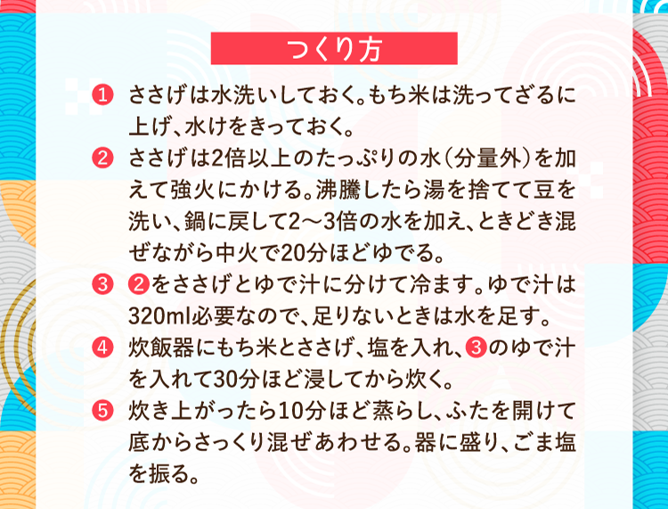 つくり方 ❶ささげは水洗いしておく。もち米は洗ってざるに上げ、水けをきっておく。 ❷ささげは2倍以上のたっぷりの水（分量外）を加えて強火にかける。沸騰したら湯を捨てて豆を洗い、鍋に戻して2〜3倍の水を加え、ときどき混ぜながら中火で20分ほどゆでる。 ❸❷をささげとゆで汁に分けて冷ます。ゆで汁は320ml必要なので、足りないときは水を足す。 ❹炊飯器にもち米とささげ、塩を入れ、❸のゆで汁を入れて30分ほど浸してから炊く。 ❺炊き上がったら10分ほど蒸らし、ふたを開けて底からさっくり混ぜあわせる。器に盛り、ごま塩を振る。