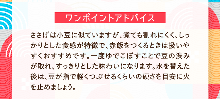 ワンポイントアドバイス ささげは小豆に似ていますが、煮ても割れにくく、しっかりとした食感が特徴で、赤飯をつくるときは扱いやすくおすすめです。一度ゆでこぼすことで豆の渋みが取れ、すっきりとした味わいになります。水を替えた後は、豆が指で軽くつぶせるくらいの硬さを目安に火を止めましょう。