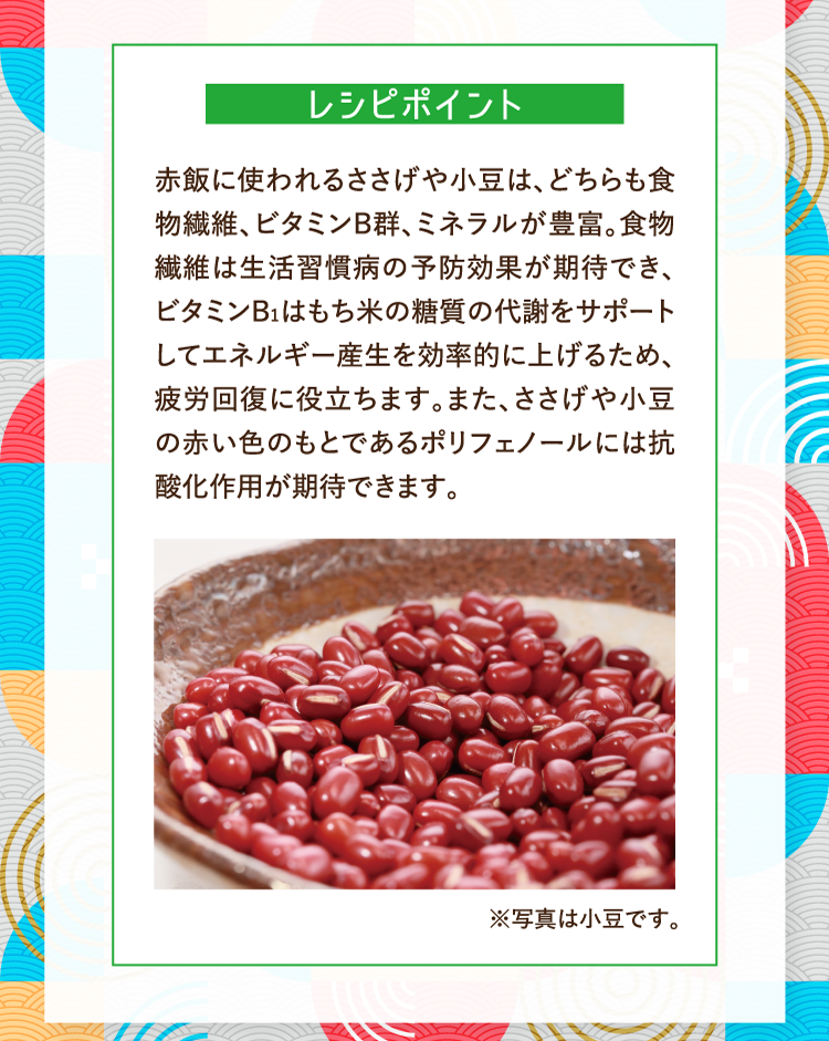 レシピポイント 赤飯に使われるささげや小豆は、どちらも食物繊維、ビタミンB群、ミネラルが豊富。食物繊維は生活習慣病の予防効果が期待でき、ビタミンB1はもち米の糖質の代謝をサポートしてエネルギー産生を効率的に上げるため、疲労回復に役立ちます。また、ささげや小豆の赤い色のもとであるポリフェノールには抗酸化作用が期待できます。 ※写真は小豆です。