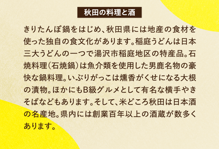 秋田の料理と酒 きりたんぽ鍋をはじめ、秋田県には地産の食材を使った独自の食文化があります。稲庭うどんは日本三大うどんの一つで湯沢市稲庭地区の特産品。石焼料理（石焼鍋）は魚介類を使用した男鹿名物の豪快な鍋料理。いぶりがっこは燻香がくせになる大根の漬物。ほかにもB級グルメとして有名な横手やきそばなどもあります。そして、米どころ秋田は日本酒の名産地。県内には創業百年以上の酒蔵が数多くあります。