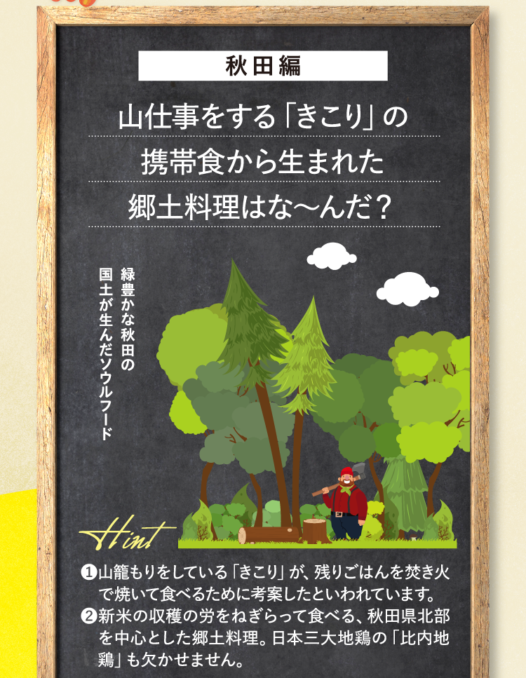 秋田編 山仕事をする「きこり」の携帯食から生まれた郷土料理はな～んだ？ 緑豊かな秋田の国土が生んだソウルフード ヒント ❶山籠もりをしている「きこり」が、残りごはんを焚き火で焼いて食べるために考案したといわれています。 ❷新米の収穫の労をねぎらって食べる、秋田県北部を中心とした郷土料理。日本三大地鶏の「比内地鶏」も欠かせません。
