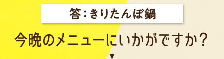 答えは、きりたんぽ鍋 今晩のメニューにいかがですか？