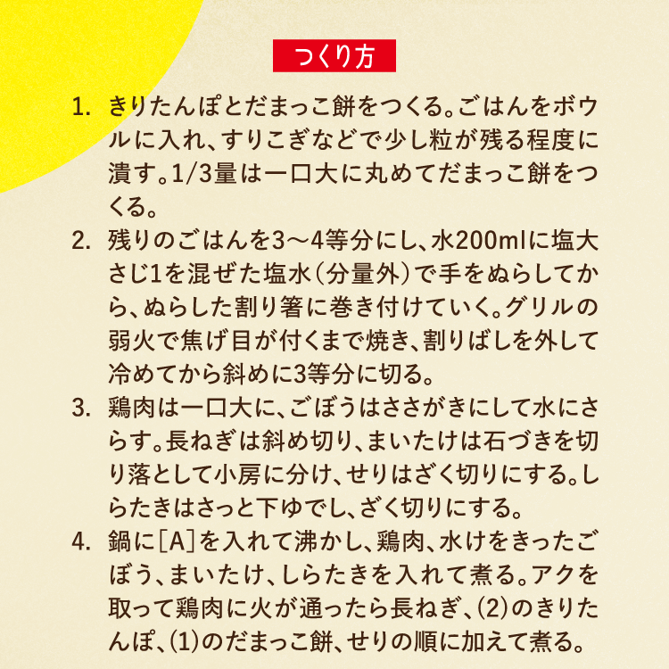 つくり方 1.きりたんぽとだまっこ餅をつくる。ごはんをボウルに入れ、すりこぎなどで少し粒が残る程度に潰す。1/3量は一口大に丸めてだまっこ餅をつくる。 2.残りのごはんを3〜4等分にし、水200mlに塩大さじ1を混ぜた塩水（分量外）で手をぬらしてから、ぬらした割り箸に巻き付けていく。グリルの弱火で焦げ目が付くまで焼き、割りばしを外して冷めてから斜めに3等分に切る。 3.鶏肉は一口大に、ごぼうはささがきにして水にさらす。長ねぎは斜め切り、まいたけは石づきを切り落として小房に分け、せりはざく切りにする。しらたきはさっと下ゆでし、ざく切りにする。 4.鍋に［A］を入れて沸かし、鶏肉、水けをきったごぼう、まいたけ、しらたきを入れて煮る。アクを取って鶏肉に火が通ったら長ねぎ、(2)のきりたんぽ、(1)のだまっこ餅、せりの順に加えて煮る。