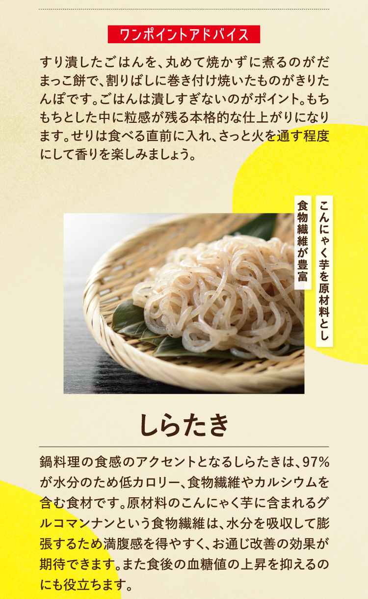 ワンポイントアドバイス すり潰したごはんを、丸めて焼かずに煮るのがだまっこ餅で、割りばしに巻き付け焼いたものがきりたんぽです。ごはんは潰しすぎないのがポイント。もちもちとした中に粒感が残る本格的な仕上がりになります。せりは食べる直前に入れ、さっと火を通す程度にして香りを楽しみましょう。 こんにゃく芋を原材料とし食物繊維が豊富 しらたき 鍋料理の食感のアクセントとなるしらたきは、97％が水分のため低カロリー、食物繊維やカルシウムを含む食材です。原材料のこんにゃく芋に含まれるグルコマンナンという食物繊維は、水分を吸収して膨張するため満腹感を得やすく、お通じ改善の効果が期待できます。また食後の血糖値の上昇を抑えるのにも役立ちます。