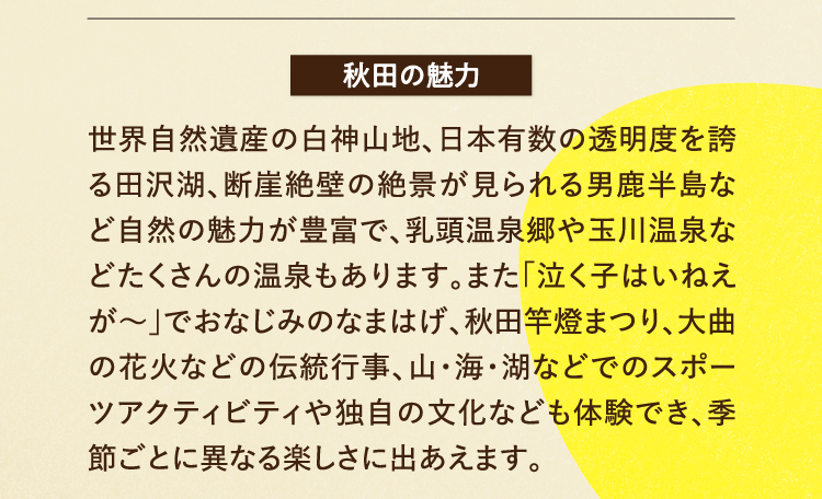 秋田の魅力 世界自然遺産の白神山地、日本有数の透明度を誇る田沢湖、断崖絶壁の絶景が見られる男鹿半島など自然の魅力が豊富で、乳頭温泉郷や玉川温泉などたくさんの温泉もあります。また「泣く子はいねえが～」でおなじみのなまはげ、秋田竿燈まつり、大曲の花火などの伝統行事、山・海・湖などでのスポーツアクティビティや独自の文化なども体験でき、季節ごとに異なる楽しさに出あえます。