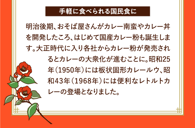 手軽に食べられる国民食に 明治後期、おそば屋さんがカレー南蛮やカレー丼を開発したころ、はじめて国産カレー粉も誕生します。大正時代に入り各社からカレー粉が発売されるとカレーの大衆化が進むことに。昭和25年（1950年）には板状固形カレールウ、昭和43年（1968年）には便利なレトルトカレーの登場となりました。