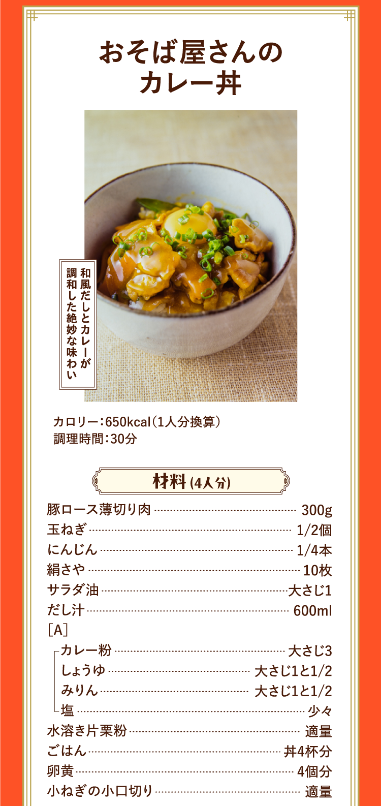 和風だしとカレーが調和した絶妙な味わい おそば屋さんのカレー丼 カロリー：650kcal（1人分換算） 調理時間：30分 材料 （4人分） 豚ロース薄切り肉 300g 玉ねぎ 1/2個 にんじん 1/4本 絹さや 10枚 サラダ油 大さじ1 だし汁 600ml ［A］カレー粉 大さじ3 しょうゆ 大さじ1と1/2 みりん 大さじ1と1/2 塩 少々 水溶き片栗粉 適量 ごはん 丼4杯分 卵黄 4個分 小ねぎの小口切り 適量