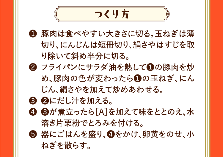 つくり方 ❶豚肉は食べやすい大きさに切る。玉ねぎは薄切り、にんじんは短冊切り、絹さやはすじを取り除いて斜め半分に切る。 ❷フライパンにサラダ油を熱して❶の豚肉を炒め、豚肉の色が変わったら❶の玉ねぎ、にんじん、絹さやを加えて炒めあわせる。 ❸❷にだし汁を加える。 ❹❸が煮立ったら［A］を加えて味をととのえ、水溶き片栗粉でとろみを付ける。 ❺器にごはんを盛り、❹をかけ、卵黄をのせ、小ねぎを散らす。