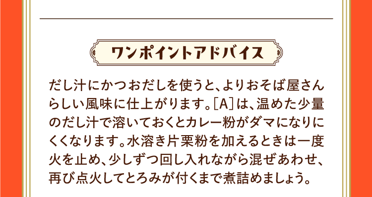 ワンポイントアドバイス だし汁にかつおだしを使うと、よりおそば屋さんらしい風味に仕上がります。［A］は、温めた少量のだし汁で溶いておくとカレー粉がダマになりにくくなります。水溶き片栗粉を加えるときは一度火を止め、少しずつ回し入れながら混ぜあわせ、再び点火してとろみが付くまで煮詰めましょう。