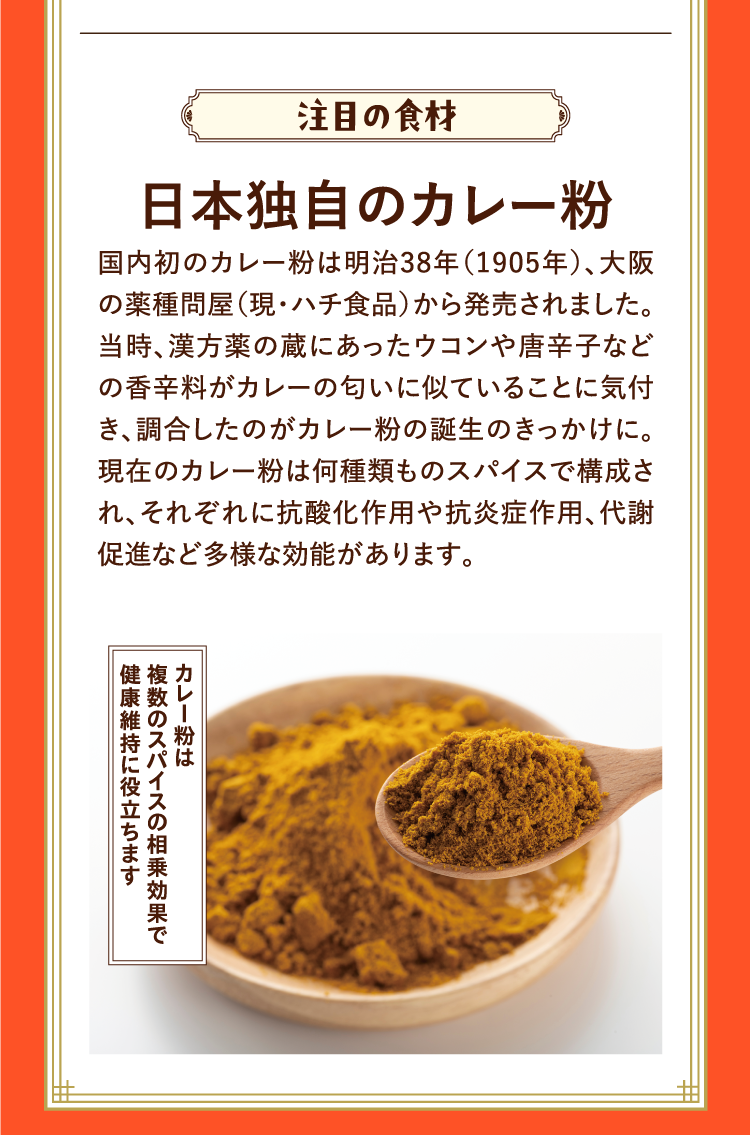 注目の食材 日本独自のカレー粉 国内初のカレー粉は明治38年（1905年）、大阪の薬種問屋（現・ハチ食品）から発売されました。当時、漢方薬の蔵にあったウコンや唐辛子などの香辛料がカレーの匂いに似ていることに気付き、調合したのがカレー粉の誕生のきっかけに。現在のカレー粉は何種類ものスパイスで構成され、それぞれに抗酸化作用や抗炎症作用、代謝促進など多様な効能があります。 カレー粉は複数のスパイスの相乗効果で健康維持に役立ちます