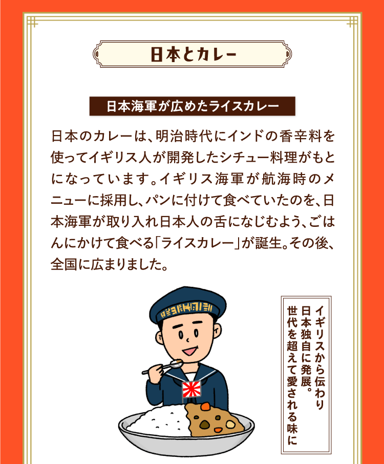 日本とカレー 日本海軍が広めたライスカレー 日本のカレーは、明治時代にインドの香辛料を使ってイギリス人が開発したシチュー料理がもとになっています。イギリス海軍が航海時のメニューに採用し、パンに付けて食べていたのを、日本海軍が取り入れ日本人の舌になじむよう、ごはんにかけて食べる「ライスカレー」が誕生。その後、全国に広まりました。 イギリスから伝わり日本独自に発展。世代を超えて愛される味に