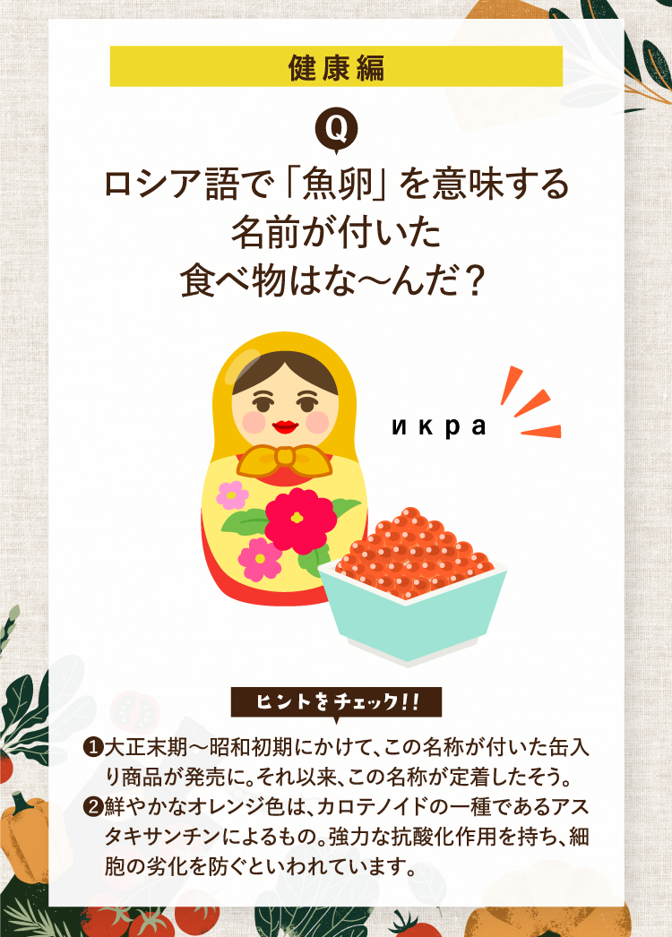 健康編 ロシア語で「魚卵」を意味する名前が付いた食べ物はな～んだ？ икра ヒントをチェック！！ ❶大正末期～昭和初期にかけて、この名称が付いた缶入り商品が発売に。それ以来、この名称が定着したそう。 ❷鮮やかなオレンジ色は、カロテノイドの一種であるアスタキサンチンによるもの。強力な抗酸化作用を持ち、細胞の劣化を防ぐといわれています。