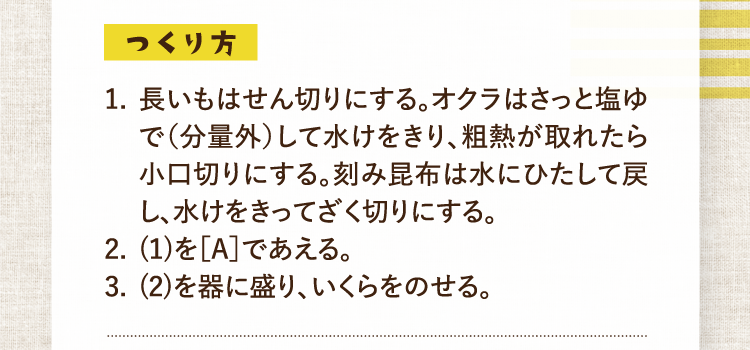 つくり方 1.長いもはせん切りにする。オクラはさっと塩ゆで（分量外）して水けをきり、粗熱が取れたら小口切りにする。刻み昆布は水にひたして戻し、水けをきってざく切りにする。 2.(1)を［A］であえる。 3.(2)を器に盛り、いくらをのせる。