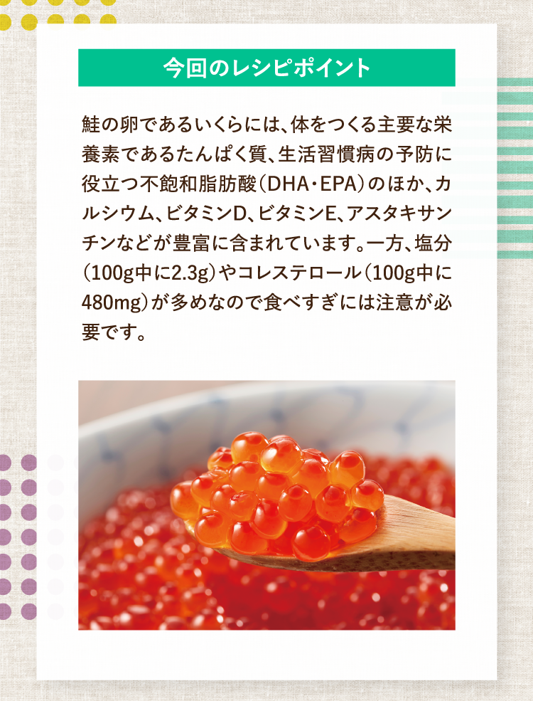 今回のレシピポイント 鮭の卵であるいくらには、体をつくる主要な栄養素であるたんぱく質、生活習慣病の予防に役立つ不飽和脂肪酸（DHA・EPA）のほか、カルシウム、ビタミンD、ビタミンE、アスタキサンチンなどが豊富に含まれています。一方、塩分（100g中に2.3g）やコレステロール（100g中に480mg）が多めなので食べすぎには注意が必要です。