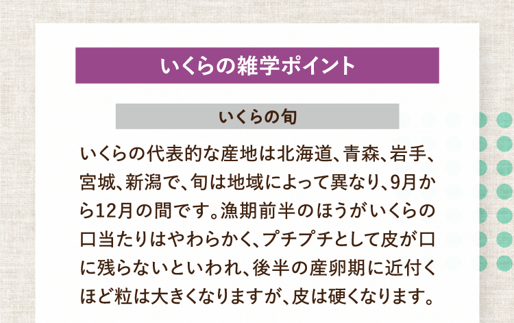 いくらの雑学ポイント いくらの旬 いくらの代表的な産地は北海道、青森、岩手、宮城、新潟で、旬は地域によって異なり、9月から12月の間です。漁期前半のほうがいくらの口当たりはやわらかく、プチプチとして皮が口に残らないといわれ、後半の産卵期に近付くほど粒は大きくなりますが、皮は硬くなります。