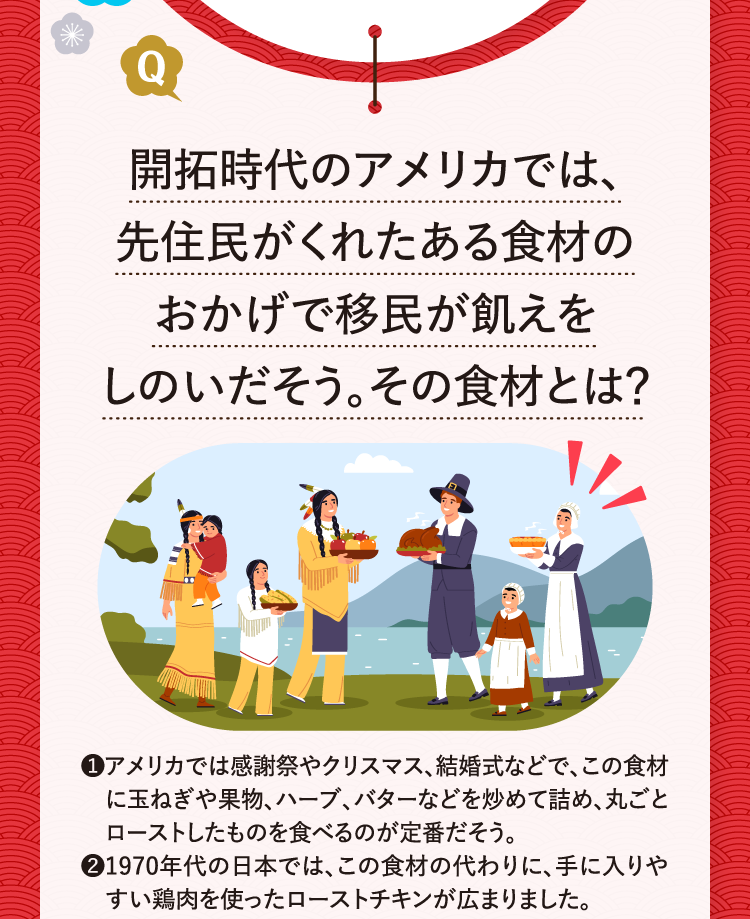 開拓時代のアメリカでは、先住民がくれたある食材のおかげで移民が飢えをしのいだそう。その食材とは？ ❶アメリカでは感謝祭やクリスマス、結婚式などで、この食材に玉ねぎや果物、ハーブ、バターなどを炒めて詰め、丸ごとローストしたものを食べるのが定番だそう。 ❷1970年代の日本では、この食材の代わりに、手に入りやすい鶏肉を使ったローストチキンが広まりました。