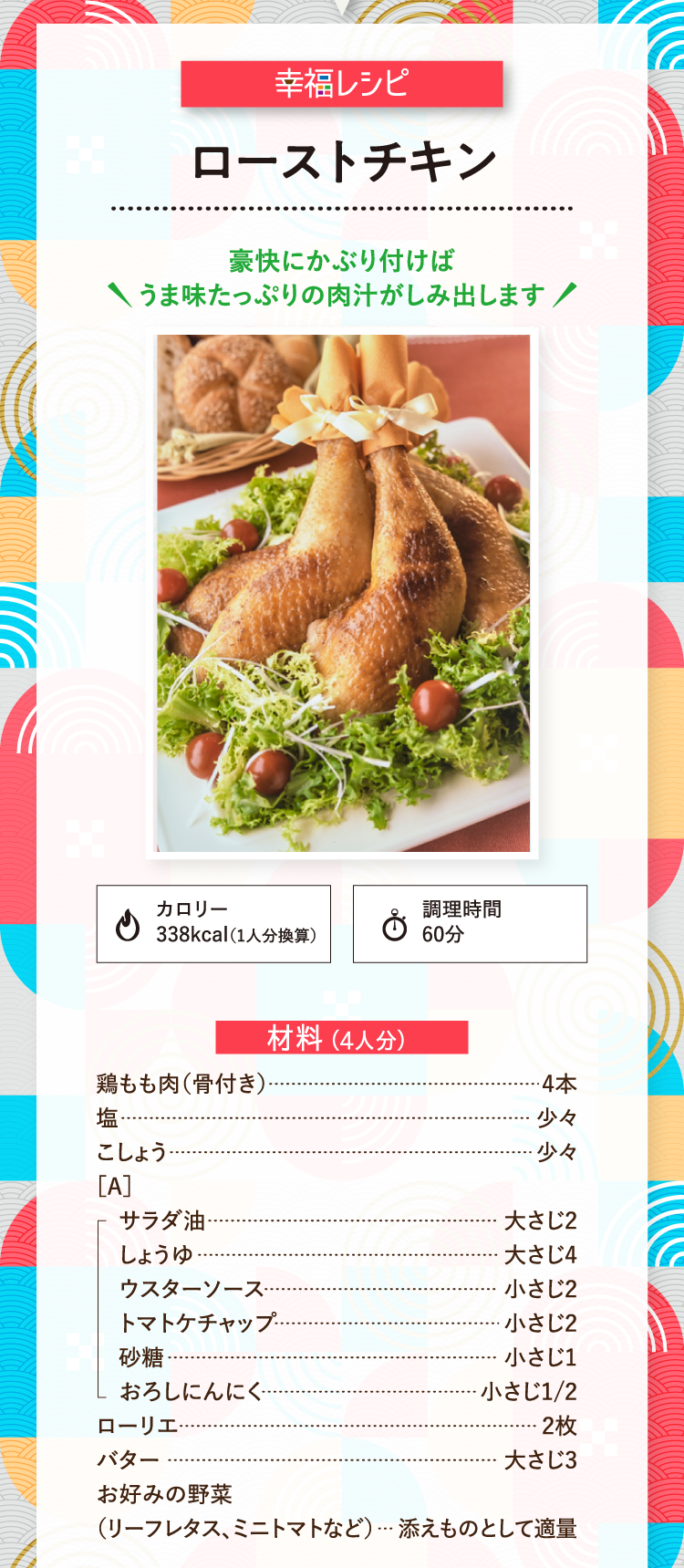 幸福レシピ 豪快にかぶり付けばうま味たっぷりの肉汁がしみ出します ローストチキン カロリー338kcal（1人分換算） 調理時間60分 材料（4人分） 鶏もも肉（骨付き） 4本 塩 少々 こしょう 少々［A］サラダ油 大さじ2 しょうゆ 大さじ4 ウスターソース 小さじ2 トマトケチャップ 小さじ2 砂糖 小さじ1 おろしにんにく 小さじ1/2 ローリエ 2枚 バター 大さじ3 お好みの野菜（リーフレタス、ミニトマトなど） 添えものとして適量