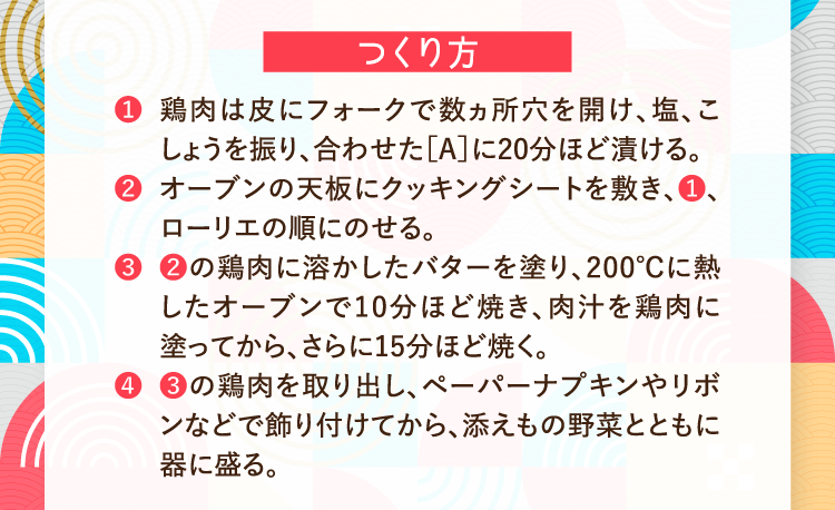 つくり方 ❶鶏肉は皮にフォークで数ヵ所穴を開け、塩、こしょうを振り、合わせた［A］に20分ほど漬ける。 ❷オーブンの天板にクッキングシートを敷き、❶、ローリエの順にのせる。 ❸❷の鶏肉に溶かしたバターを塗り、200℃に熱したオーブンで10分ほど焼き、肉汁を鶏肉に塗ってから、さらに15分ほど焼く。 ❹❸の鶏肉を取り出し、ペーパーナプキンやリボンなどで飾り付けてから、添えもの野菜とともに器に盛る。