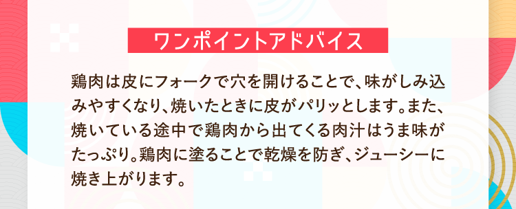ワンポイントアドバイス 鶏肉は皮にフォークで穴を開けることで、味がしみ込みやすくなり、焼いたときに皮がパリッとします。また、焼いている途中で鶏肉から出てくる肉汁はうま味がたっぷり。鶏肉に塗ることで乾燥を防ぎ、ジューシーに焼き上がります。