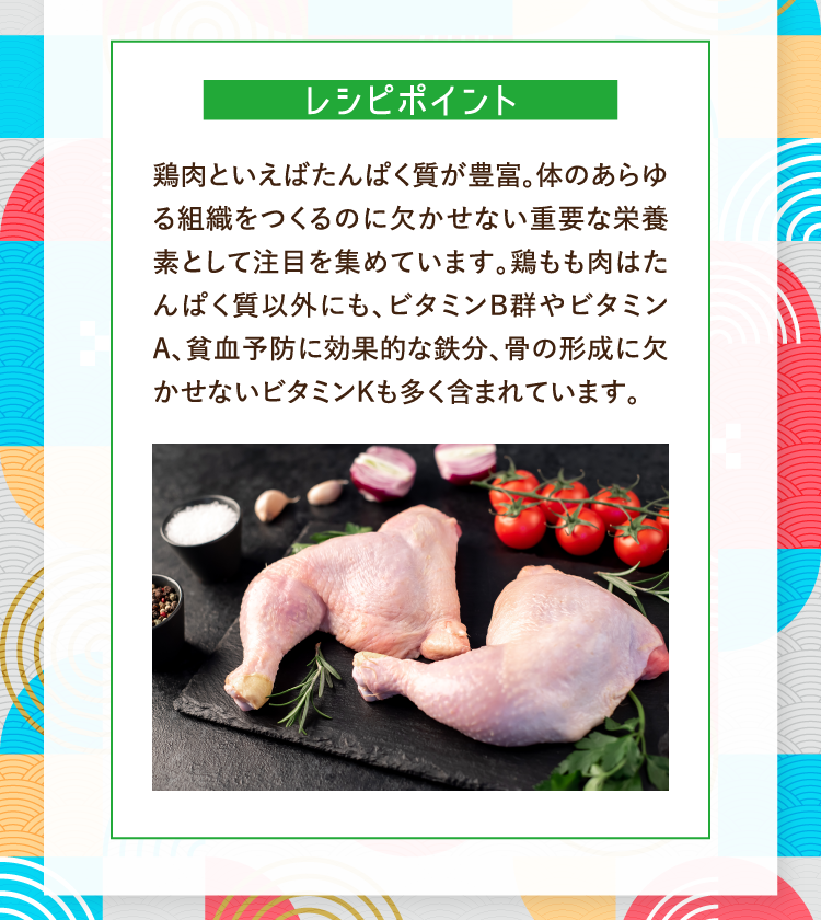レシピポイント 鶏肉といえばたんぱく質が豊富。体のあらゆる組織をつくるのに欠かせない重要な栄養素として注目を集めています。鶏もも肉はたんぱく質以外にも、ビタミンB群やビタミンA、貧血予防に効果的な鉄分、骨の形成に欠かせないビタミンKも多く含まれています。