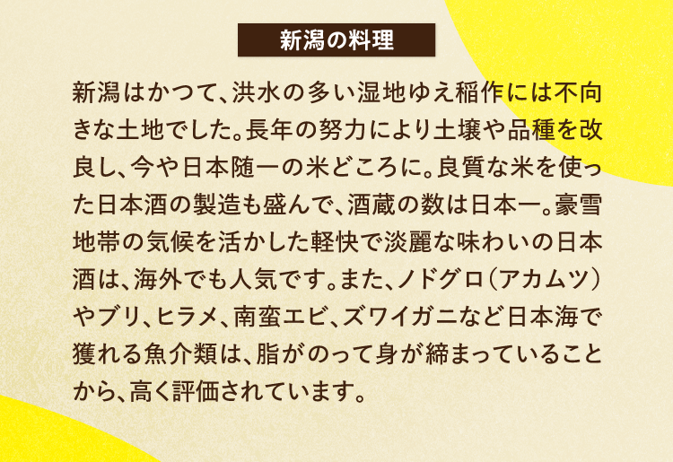 新潟の料理 新潟はかつて、洪水の多い湿地ゆえ稲作には不向きな土地でした。長年の努力により土壌や品種を改良し、今や日本随一の米どころに。良質な米を使った日本酒の製造も盛んで、酒蔵の数は日本一。豪雪地帯の気候を活かした軽快で淡麗な味わいの日本酒は、海外でも人気です。また、ノドグロ（アカムツ）やブリ、ヒラメ、南蛮エビ、ズワイガニなど日本海で獲れる魚介類は、脂がのって身が締まっていることから、高く評価されています。